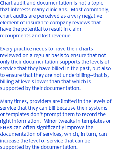 Chart audit and documentation is not a topic that interests many clinicians. Most commonly, chart audits are perceived as a very negative element of insurance company reviews that have the potential to result in claim recoupments and lost revenue. Every practice needs to have their charts reviewed on a regular basis to ensure that not only their documentation supports the levels of service that they have billed in the past, but also to ensure that they are not underbilling--that is, billing at levels lower than that which is supported by their documentation. Many times, providers are limited in the levels of service that they can bill because their systems or templates don't prompt them to record the right information. Minor tweaks in templates or EHRs can often significantly improve the documentation of services, which, in turn, can increase the level of service that can be supported by the documentation. 