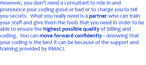 However, you don’t need a consultant to ride in and pronounce your coding good or bad or to charge you to tell you secrets. What you really need is a partner who can train your staff and give them the tools that you need in order to be able to ensure the highest possible quality of billing and coding. You can move forward confidently—knowing that your coding is the best it can be because of the support and training provided by RMACI.